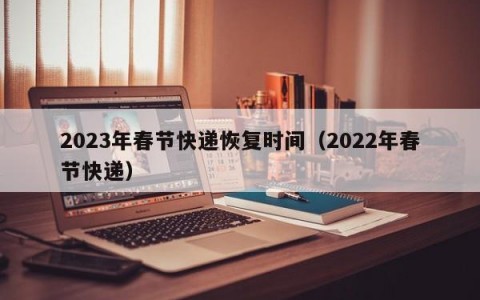 2023年春节快递恢复时间（2022年春节快递）