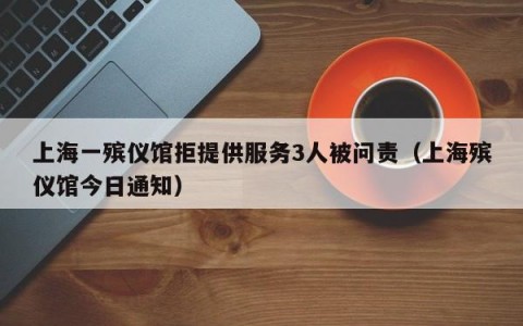 上海一殡仪馆拒提供服务3人被问责（上海殡仪馆今日通知）