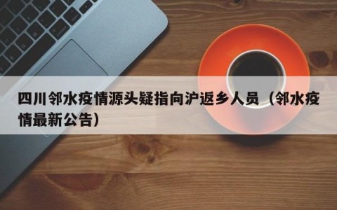 四川邻水疫情源头疑指向沪返乡人员（邻水疫情最新公告）