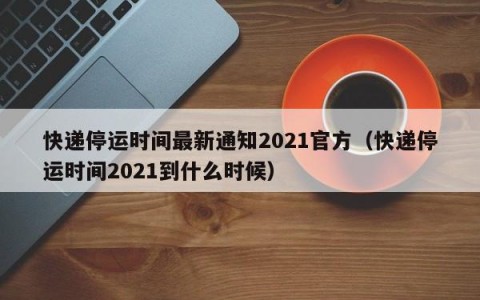 快递停运时间最新通知2021官方（快递停运时间2021到什么时候）