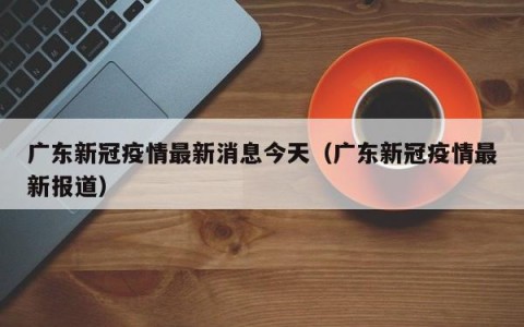 广东新冠疫情最新消息今天（广东新冠疫情最新报道）
