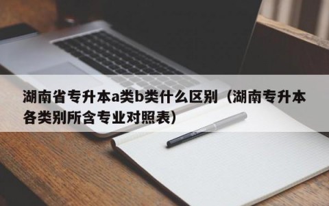 湖南省专升本a类b类什么区别（湖南专升本各类别所含专业对照表）