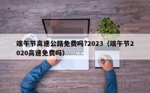 端午节高速公路免费吗?2023（端午节2020高速免费吗）