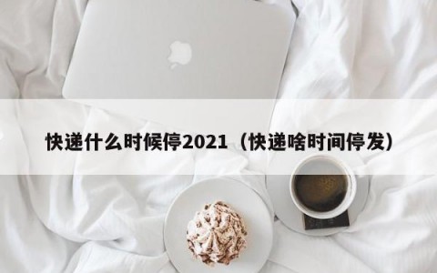 快递什么时候停2021（快递啥时间停发）