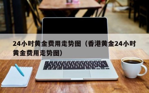 24小时黄金费用走势图（香港黄金24小时黄金费用走势图）