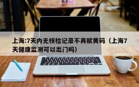 上海:7天内无核检记录不再赋黄码（上海7天健康监测可以出门吗）